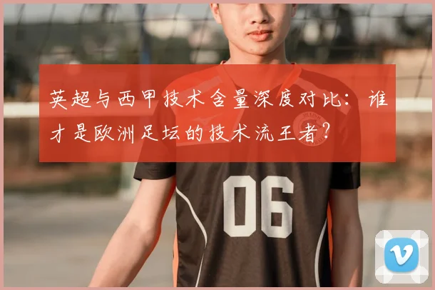 英超与西甲技术含量深度对比：谁才是欧洲足坛的技术流王者？