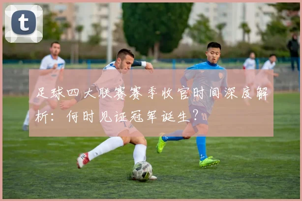 足球四大联赛赛季收官时间深度解析：何时见证冠军诞生？