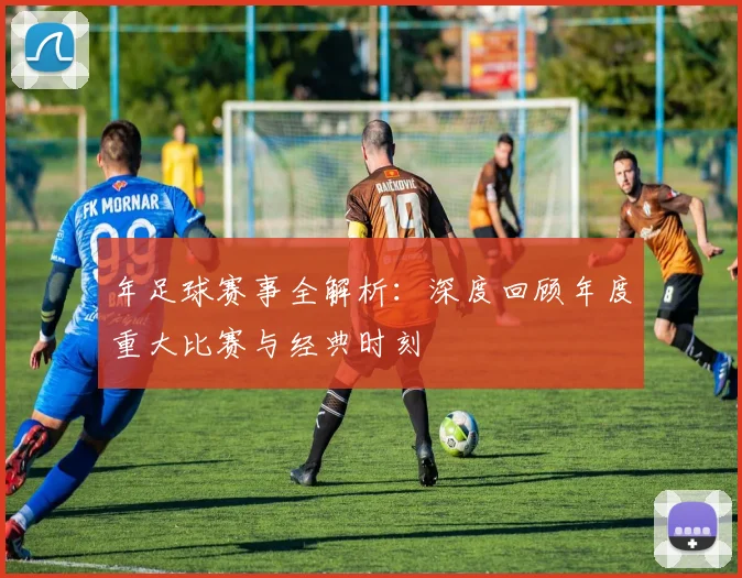 年足球赛事全解析:深度回顾年度重大比赛与经典时刻