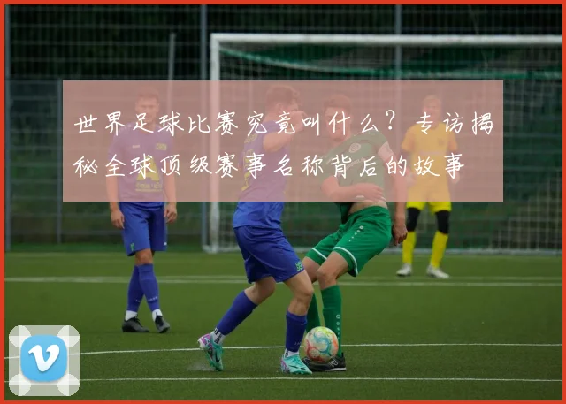 世界足球比赛究竟叫什么？专访揭秘全球顶级赛事名称背后的故事