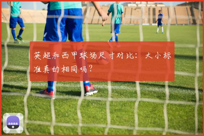 英超和西甲球场尺寸对比：大小标准真的相同吗？