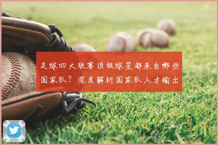 足球四大联赛顶级球星都来自哪些国家队？深度解析国家队人才输出